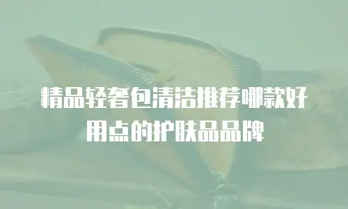 精品轻奢包清洁推荐哪款好用点的护肤品品牌