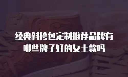 经典斜挎包定制推荐品牌有哪些牌子好的女士款吗