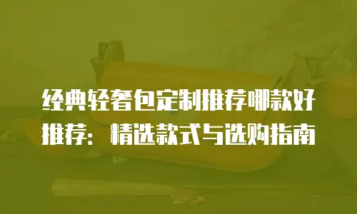 经典轻奢包定制推荐哪款好推荐：精选款式与选购指南
