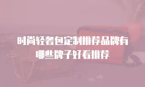 时尚轻奢包定制推荐品牌有哪些牌子好看推荐