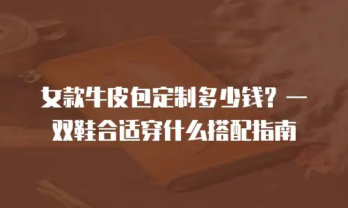 女款牛皮包定制多少钱？一双鞋合适穿什么搭配指南