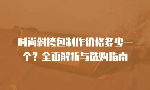 时尚斜挎包制作价格多少一个？全面解析与选购指南