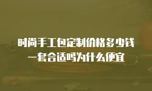 时尚手工包定制价格多少钱一套合适吗为什么便宜