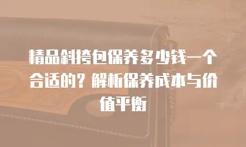 精品斜挎包保养多少钱一个合适的？解析保养成本与价值平衡
