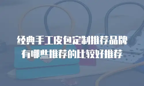 经典手工皮包定制推荐品牌有哪些推荐的比较好推荐
