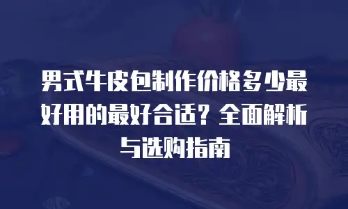 男式牛皮包制作价格多少最好用的最好合适？全面解析与选购指南