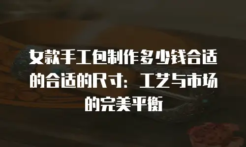 女款手工包制作多少钱合适的合适的尺寸：工艺与市场的完美平衡