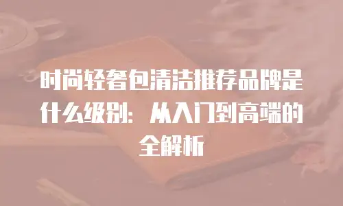 时尚轻奢包清洁推荐品牌是什么级别：从入门到高端的全解析