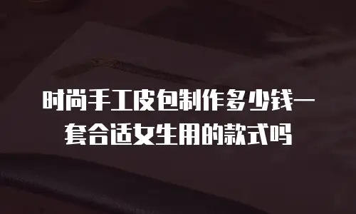 时尚手工皮包制作多少钱一套合适女生用的款式吗