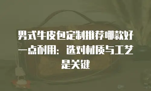 男式牛皮包定制推荐哪款好一点耐用：选对材质与工艺是关键