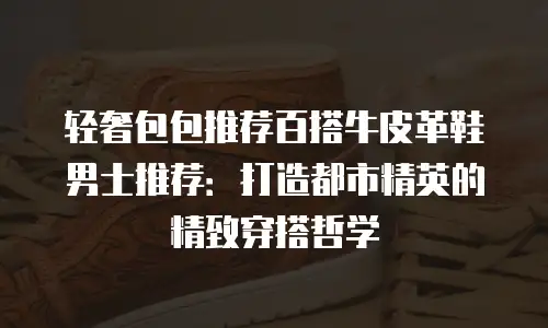 轻奢包包推荐百搭牛皮革鞋男士推荐：打造都市精英的精致穿搭哲学