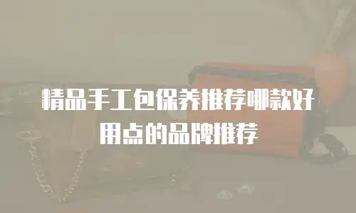 精品手工包保养推荐哪款好用点的品牌推荐