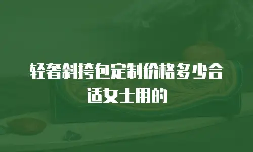 轻奢斜挎包定制价格多少合适女士用的