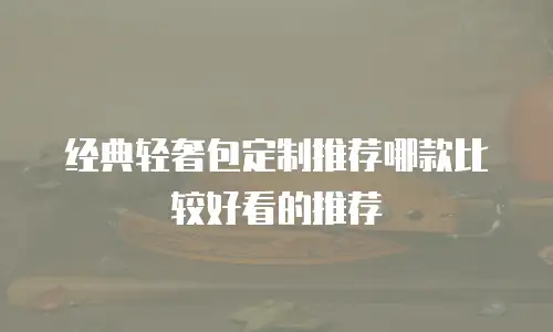 经典轻奢包定制推荐哪款比较好看的推荐