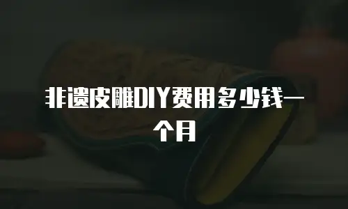 非遗皮雕DIY费用多少钱一个月