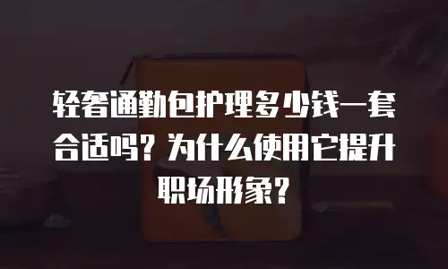 轻奢通勤包护理多少钱一套合适吗？为什么使用它提升职场形象？