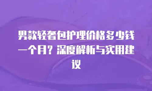 男款轻奢包护理价格多少钱一个月？深度解析与实用建议