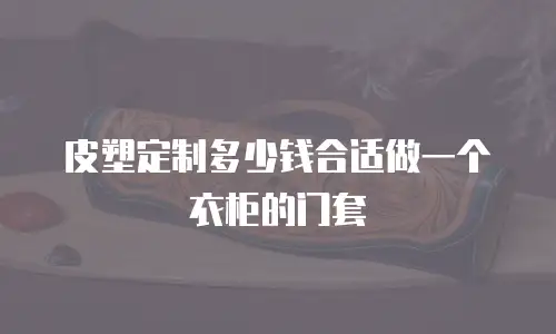 皮塑定制多少钱合适做一个衣柜的门套