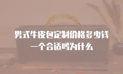 男式牛皮包定制价格多少钱一个合适吗为什么