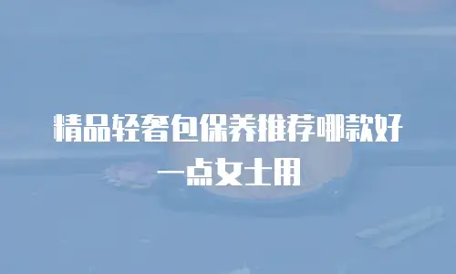 精品轻奢包保养推荐哪款好一点女士用