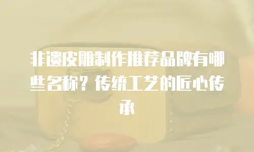 非遗皮雕制作推荐品牌有哪些名称？传统工艺的匠心传承