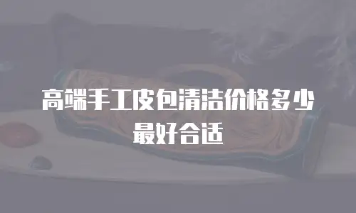 高端手工皮包清洁价格多少最好合适