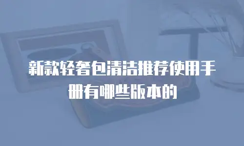 新款轻奢包清洁推荐使用手册有哪些版本的