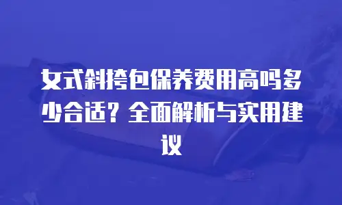女式斜挎包保养费用高吗多少合适？全面解析与实用建议