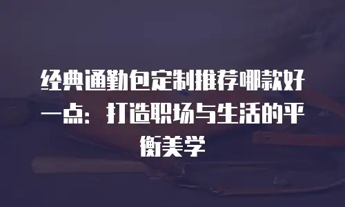 经典通勤包定制推荐哪款好一点：打造职场与生活的平衡美学