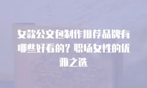 女款公文包制作推荐品牌有哪些好看的？职场女性的优雅之选