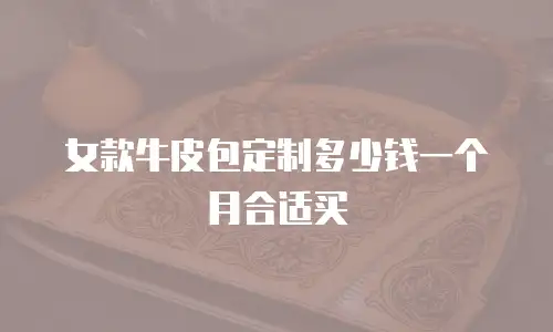 女款牛皮包定制多少钱一个月合适买