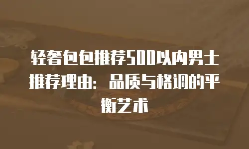 轻奢包包推荐500以内男士推荐理由：品质与格调的平衡艺术