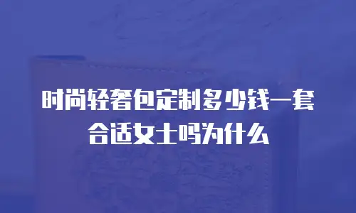 时尚轻奢包定制多少钱一套合适女士吗为什么