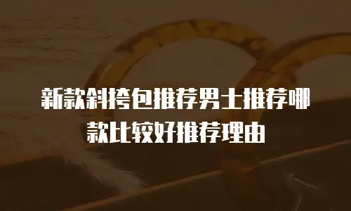 新款斜挎包推荐男士推荐哪款比较好推荐理由
