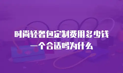 时尚轻奢包定制费用多少钱一个合适吗为什么