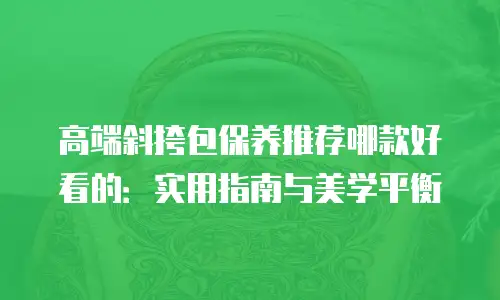 高端斜挎包保养推荐哪款好看的：实用指南与美学平衡