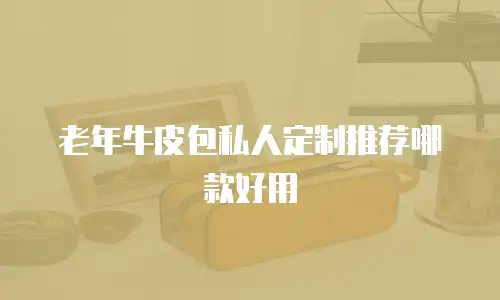 老年牛皮包私人定制推荐哪款好用