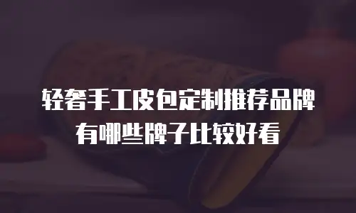 轻奢手工皮包定制推荐品牌有哪些牌子比较好看