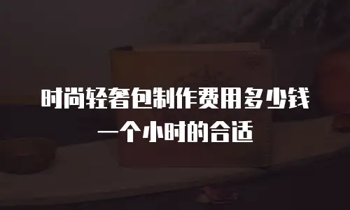 时尚轻奢包制作费用多少钱一个小时的合适
