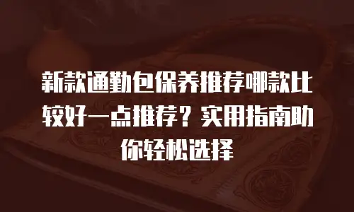 新款通勤包保养推荐哪款比较好一点推荐？实用指南助你轻松选择