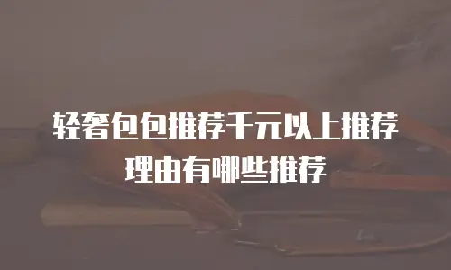 轻奢包包推荐千元以上推荐理由有哪些推荐