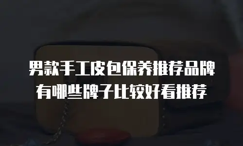 男款手工皮包保养推荐品牌有哪些牌子比较好看推荐