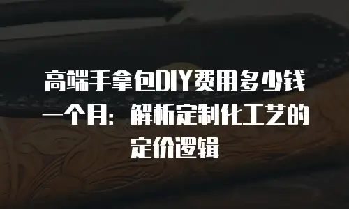 高端手拿包DIY费用多少钱一个月：解析定制化工艺的定价逻辑