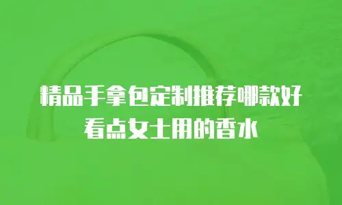 精品手拿包定制推荐哪款好看点女士用的香水