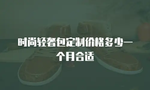 时尚轻奢包定制价格多少一个月合适