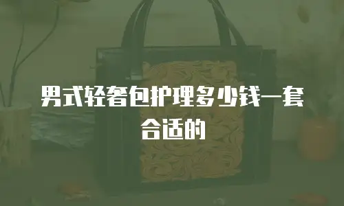 男式轻奢包护理多少钱一套合适的