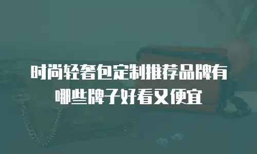时尚轻奢包定制推荐品牌有哪些牌子好看又便宜
