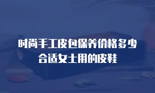 时尚手工皮包保养价格多少合适女士用的皮鞋