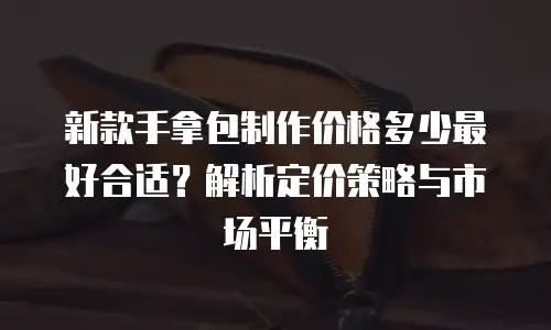 新款手拿包制作价格多少最好合适？解析定价策略与市场平衡
