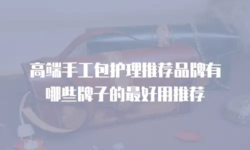 高端手工包护理推荐品牌有哪些牌子的最好用推荐